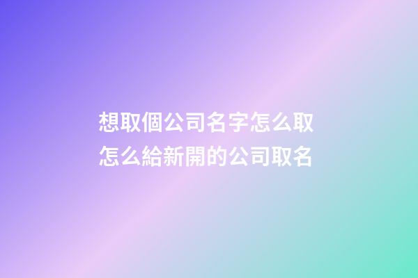 想取個公司名字怎么取 怎么給新開的公司取名-第1張-公司起名-玄機派